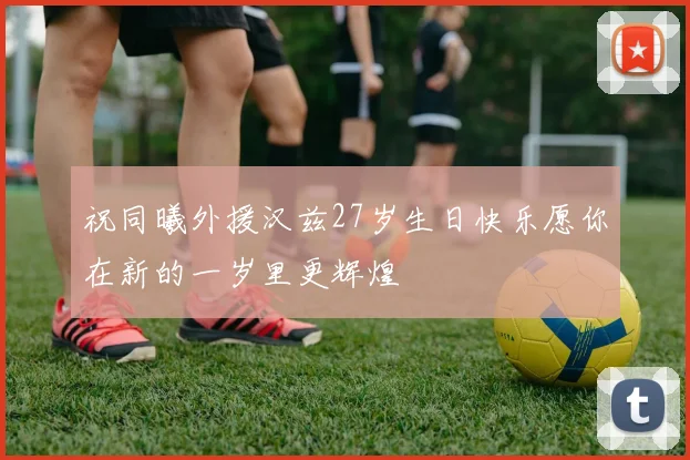祝同曦外援汉兹27岁生日快乐愿你在新的一岁里更辉煌