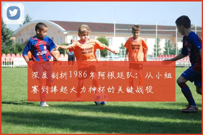深度剖析1986年阿根廷队：从小组赛到捧起大力神杯的关键战役