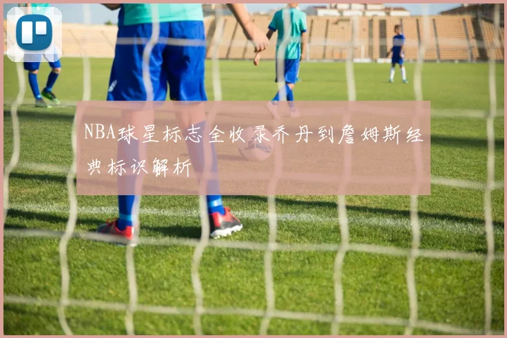 NBA球星标志全收录乔丹到詹姆斯经典标识解析