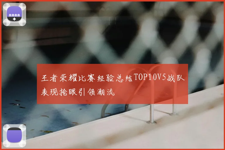 王者荣耀比赛经验总结TOP10V5战队表现抢眼引领潮流