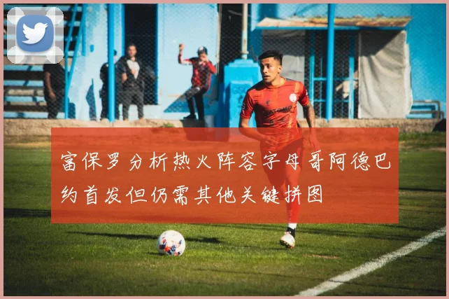 富保罗分析热火阵容字母哥阿德巴约首发但仍需其他关键拼图