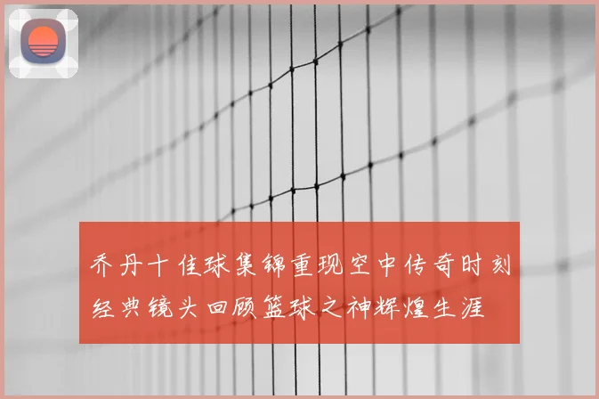 乔丹十佳球集锦重现空中传奇时刻经典镜头回顾篮球之神辉煌生涯