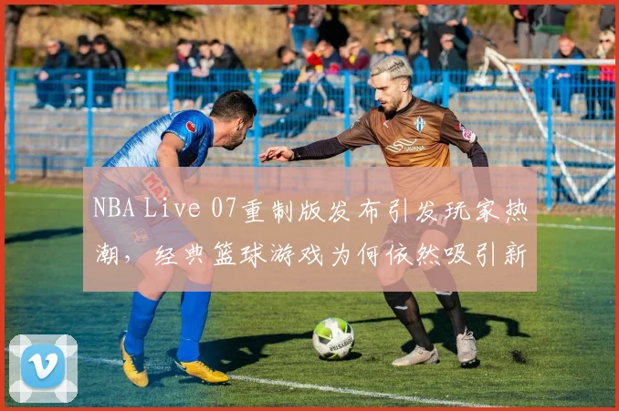 NBA Live 07重制版发布引发玩家热潮,经典篮球游戏为何依然吸引新生代