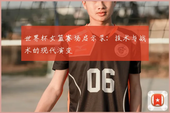 世界杯女篮赛场启示录：技术与战术的现代演变