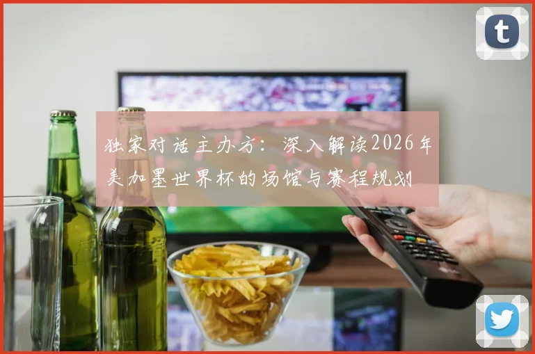 独家对话主办方：深入解读2026年美加墨世界杯的场馆与赛程规划