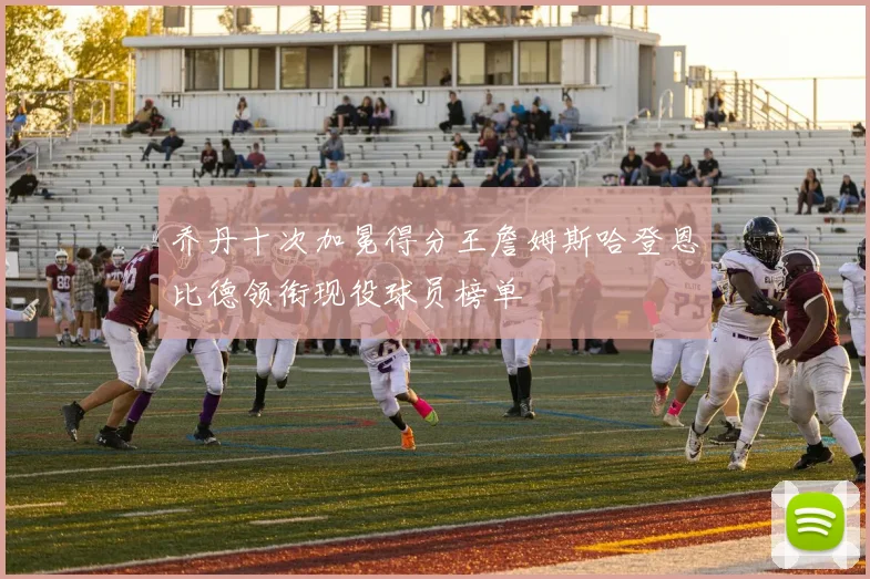 乔丹十次加冕得分王詹姆斯哈登恩比德领衔现役球员榜单
