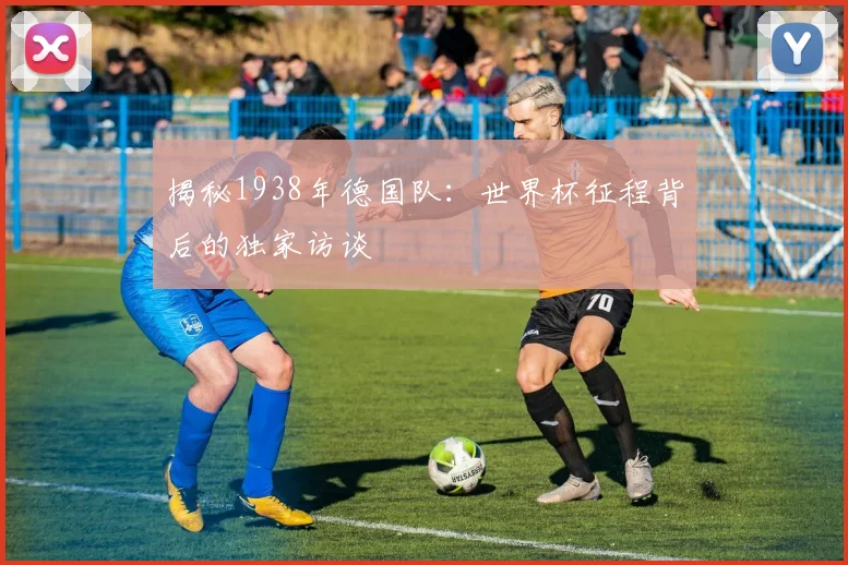揭秘1938年德国队：世界杯征程背后的独家访谈
