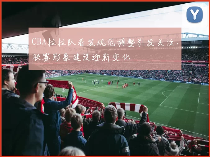 CBA拉拉队着装规范调整引发关注,联赛形象建设迎新变化