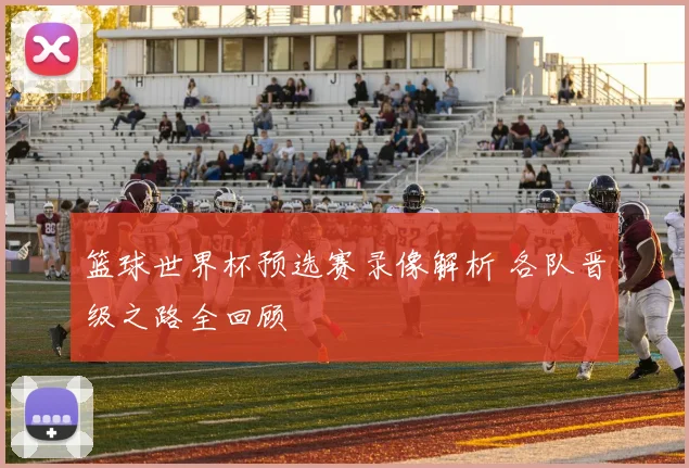 篮球世界杯预选赛录像解析 各队晋级之路全回顾