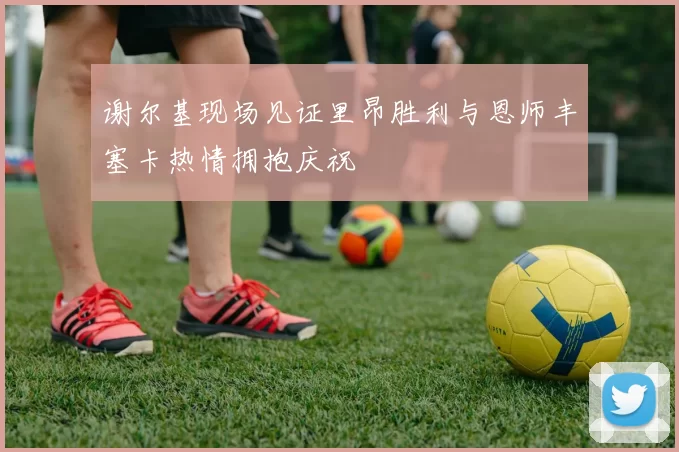 谢尔基现场见证里昂胜利与恩师丰塞卡热情拥抱庆祝