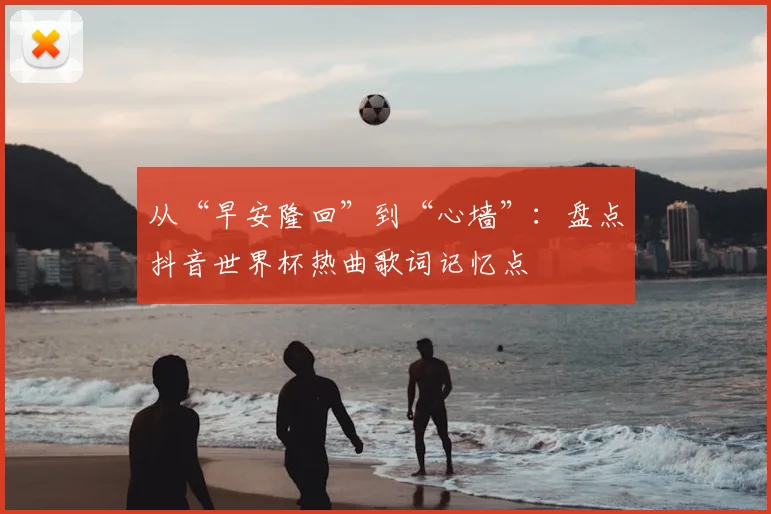 从“早安隆回”到“心墙”：盘点抖音世界杯热曲歌词记忆点