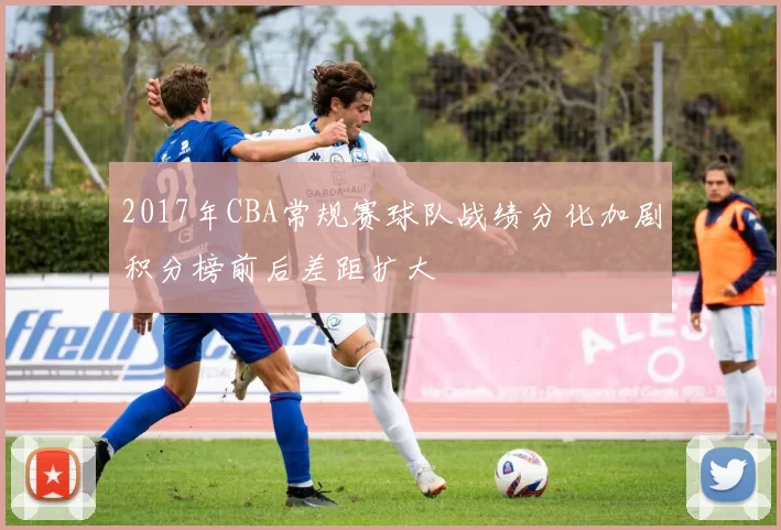 2017年CBA常规赛球队战绩分化加剧积分榜前后差距扩大