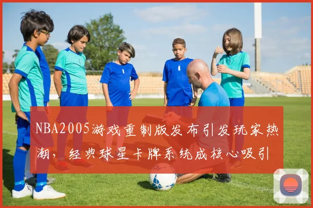 NBA2005游戏重制版发布引发玩家热潮，经典球星卡牌系统成核心吸引力