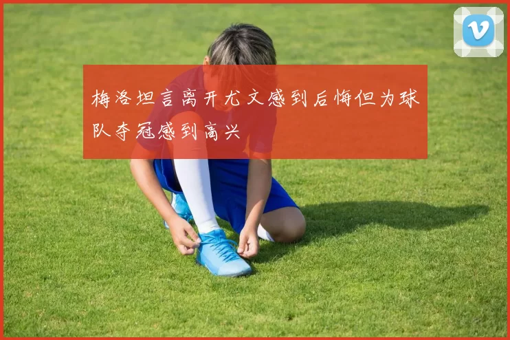 梅洛坦言离开尤文感到后悔但为球队夺冠感到高兴