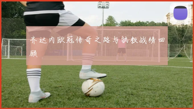 齐达内欧冠传奇之路与执教战绩回顾