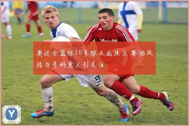 奥运会篮球10号球衣成焦点 赛场风格与号码意义引关注