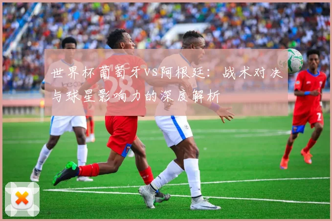 世界杯葡萄牙vs阿根廷:战术对决与球星影响力的深度解析