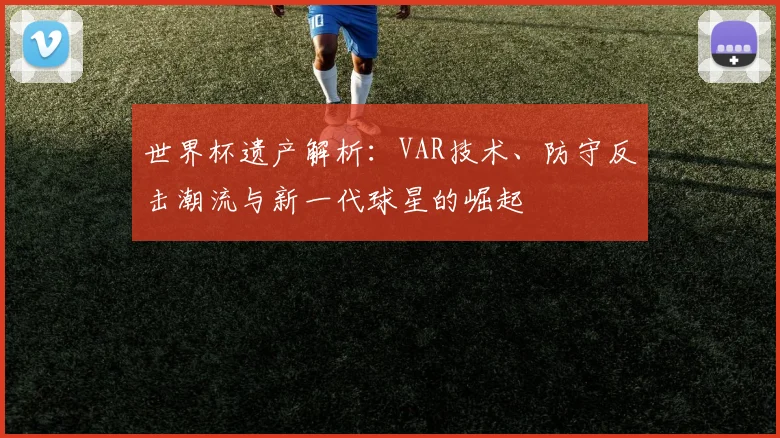 世界杯遗产解析：VAR技术、防守反击潮流与新一代球星的崛起