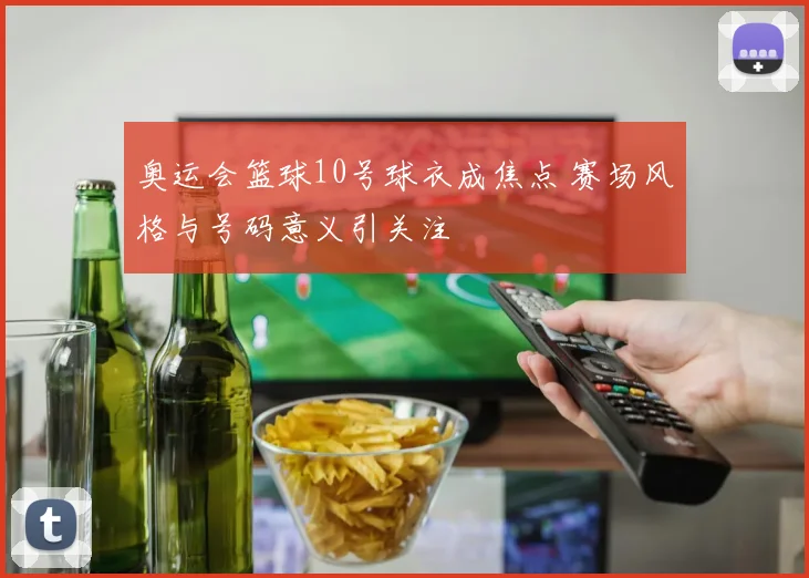 奥运会篮球10号球衣成焦点 赛场风格与号码意义引关注