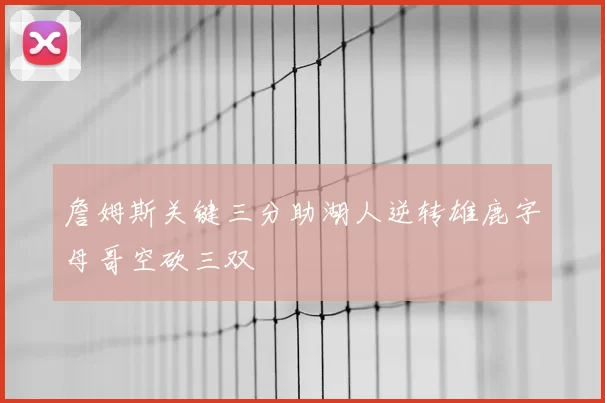 詹姆斯关键三分助湖人逆转雄鹿字母哥空砍三双