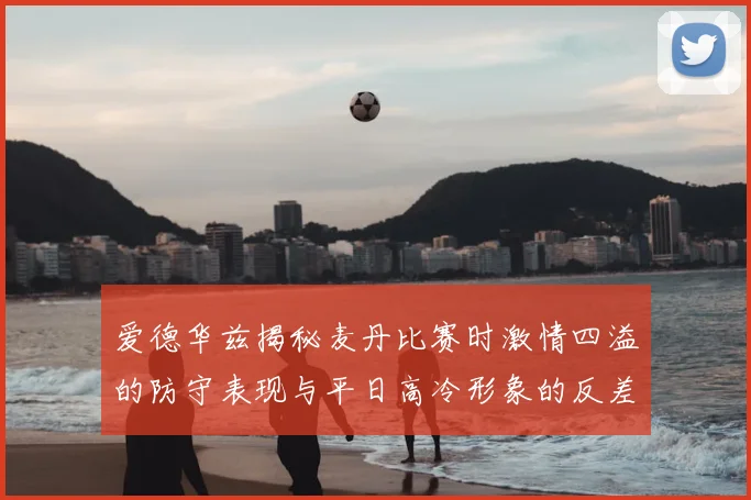爱德华兹揭秘麦丹比赛时激情四溢的防守表现与平日高冷形象的反差