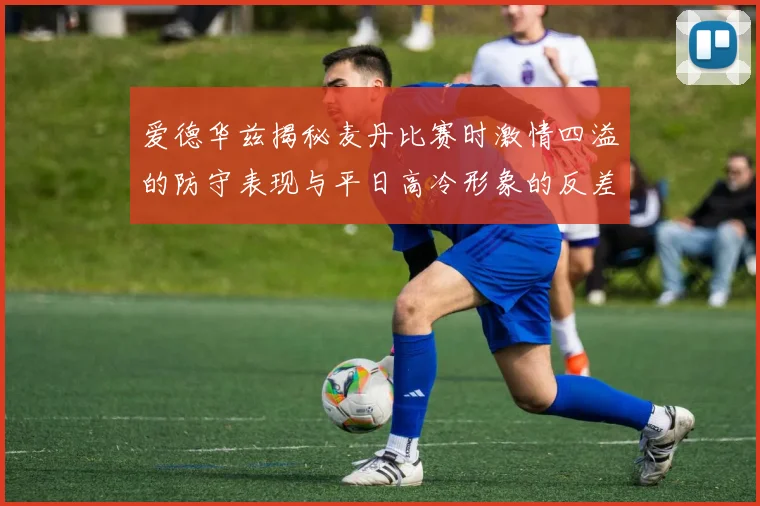 爱德华兹揭秘麦丹比赛时激情四溢的防守表现与平日高冷形象的反差